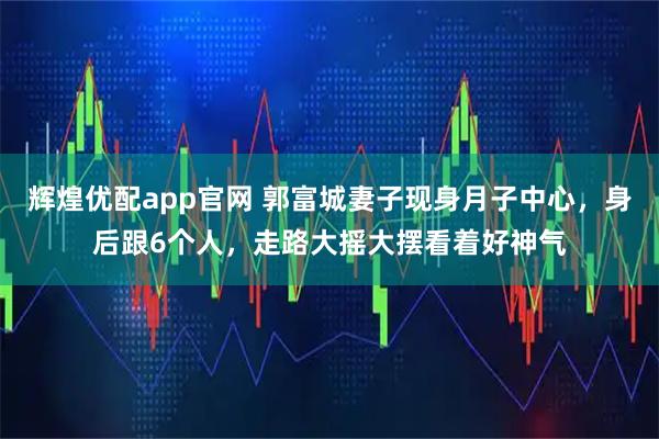 辉煌优配app官网 郭富城妻子现身月子中心，身后跟6个人，走路大摇大摆看着好神气