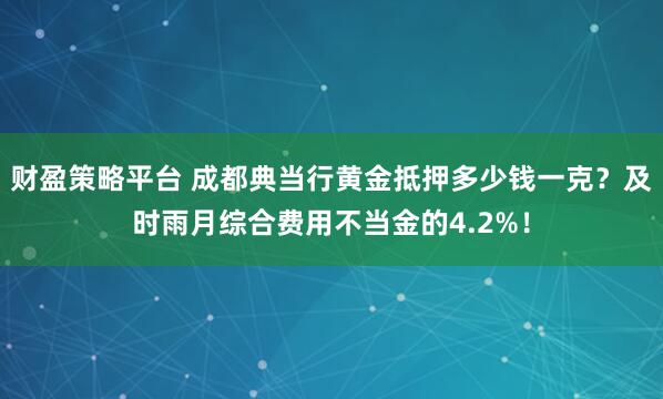 财盈策略平台 成都典当行黄金抵押多少钱一克？及时雨月综合费用不当金的4.2%！