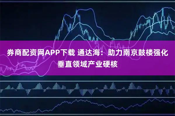 券商配资网APP下载 通达海：助力南京鼓楼强化垂直领域产业硬核