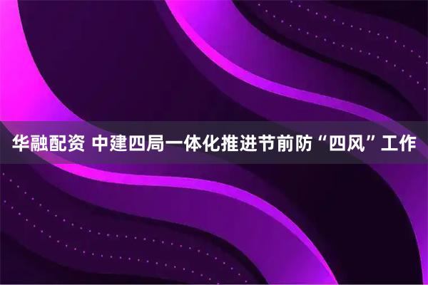 华融配资 中建四局一体化推进节前防“四风”工作