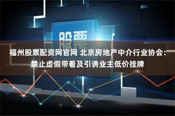 福州股票配资网官网 北京房地产中介行业协会：禁止虚假带看及引诱业主低价挂牌
