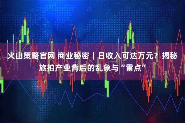 火山策略官网 商业秘密｜日收入可达万元？揭秘旅拍产业背后的乱象与“雷点”