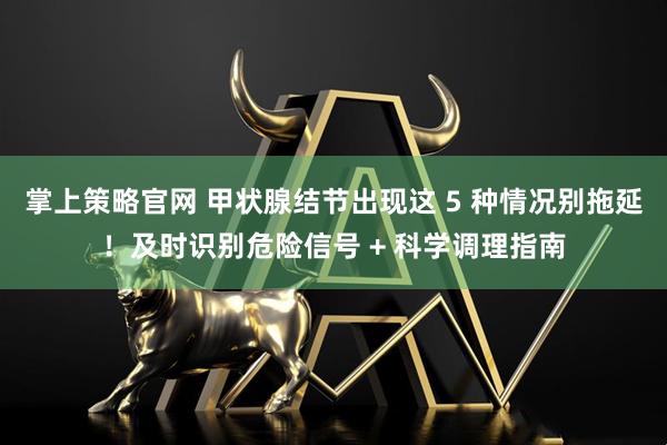 掌上策略官网 甲状腺结节出现这 5 种情况别拖延！及时识别危险信号 + 科学调理指南