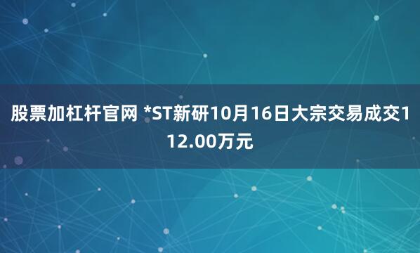 股票加杠杆官网 *ST新研10月16日大宗交易成交112.00万元