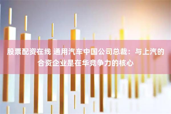 股票配资在线 通用汽车中国公司总裁：与上汽的合资企业是在华竞争力的核心
