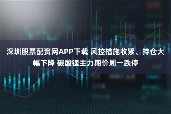 深圳股票配资网APP下载 风控措施收紧、持仓大幅下降 碳酸锂主力期价周一跌停