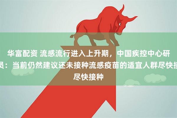 华富配资 流感流行进入上升期，中国疾控中心研究员：当前仍然建议还未接种流感疫苗的适宜人群尽快接种