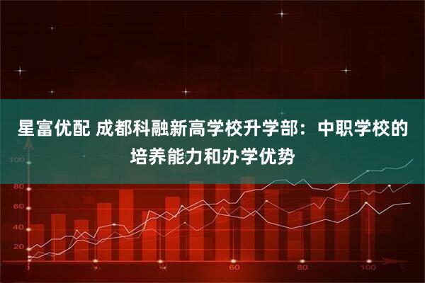 星富优配 成都科融新高学校升学部：中职学校的培养能力和办学优势