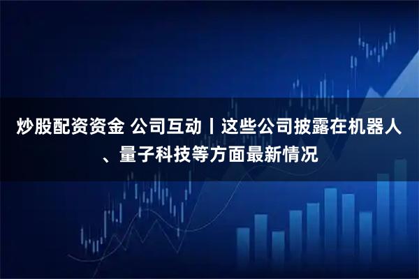 炒股配资资金 公司互动丨这些公司披露在机器人、量子科技等方面最新情况