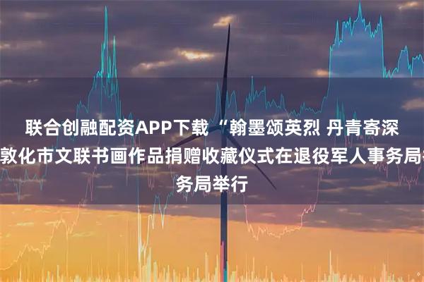 联合创融配资APP下载 “翰墨颂英烈 丹青寄深”情敦化市文联书画作品捐赠收藏仪式在退役军人事务局举行