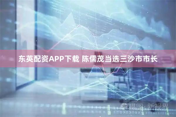 东英配资APP下载 陈儒茂当选三沙市市长