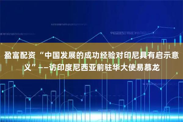 盈富配资 “中国发展的成功经验对印尼具有启示意义”——访印度尼西亚前驻华大使易慕龙