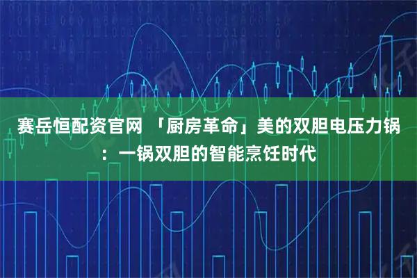 赛岳恒配资官网 「厨房革命」美的双胆电压力锅：一锅双胆的智能烹饪时代