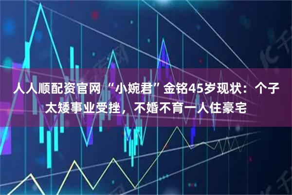 人人顺配资官网 “小婉君”金铭45岁现状：个子太矮事业受挫，不婚不育一人住豪宅