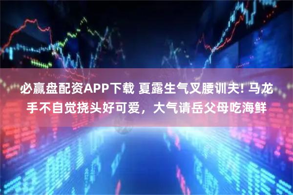 必赢盘配资APP下载 夏露生气叉腰训夫! 马龙手不自觉挠头好可爱，大气请岳父母吃海鲜