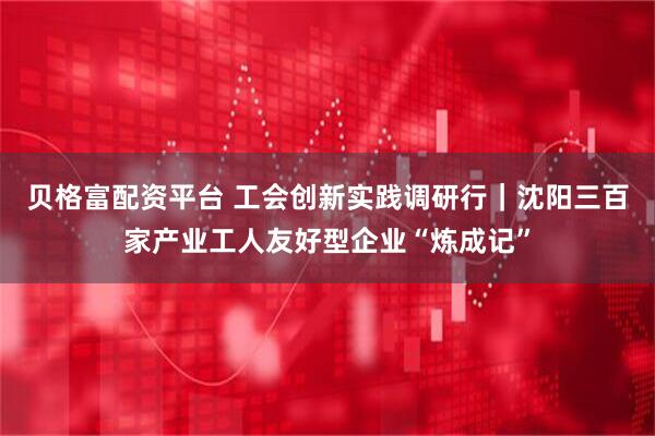 贝格富配资平台 工会创新实践调研行｜沈阳三百家产业工人友好型企业“炼成记”