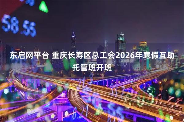 东启网平台 重庆长寿区总工会2026年寒假互助托管班开班