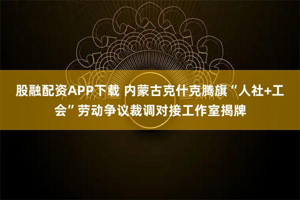 股融配资APP下载 内蒙古克什克腾旗“人社+工会”劳动争议裁调对接工作室揭牌
