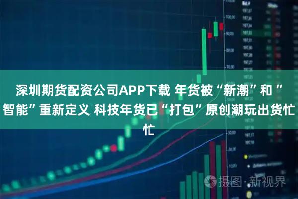 深圳期货配资公司APP下载 年货被“新潮”和“智能”重新定义 科技年货已“打包”原创潮玩出货忙