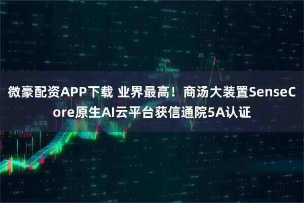 微豪配资APP下载 业界最高！商汤大装置SenseCore原生AI云平台获信通院5A认证