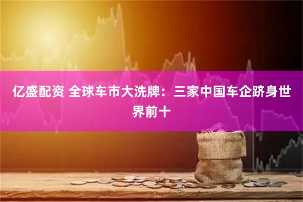 亿盛配资 全球车市大洗牌：三家中国车企跻身世界前十