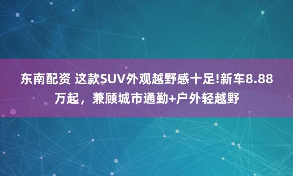 东南配资 这款SUV外观越野感十足!新车8.88万起，兼顾城市通勤+户外轻越野
