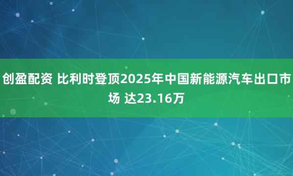 创盈配资 比利时登顶2025年中国新能源汽车出口市场 达23.16万