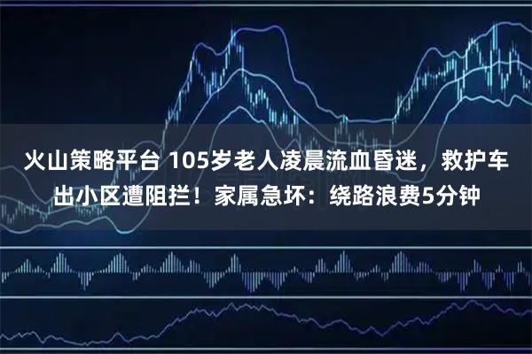 火山策略平台 105岁老人凌晨流血昏迷，救护车出小区遭阻拦！家属急坏：绕路浪费5分钟