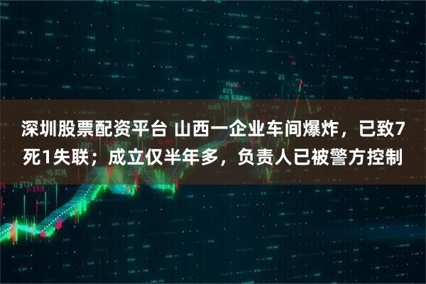 深圳股票配资平台 山西一企业车间爆炸，已致7死1失联；成立仅半年多，负责人已被警方控制