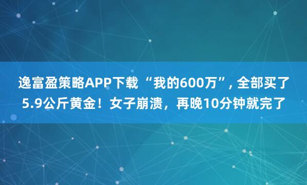 逸富盈策略APP下载 “我的600万”, 全部买了5.9公斤黄金！女子崩溃，再晚10分钟就完了