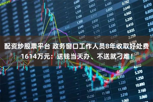 配资炒股票平台 政务窗口工作人员8年收取好处费1614万元：送钱当天办、不送就刁难！