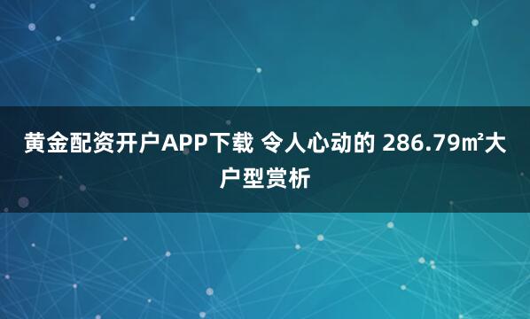 黄金配资开户APP下载 令人心动的 286.79㎡大户型赏析