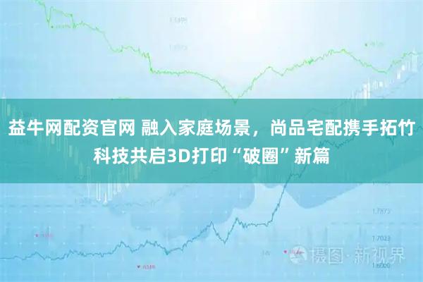 益牛网配资官网 融入家庭场景，尚品宅配携手拓竹科技共启3D打印“破圈”新篇
