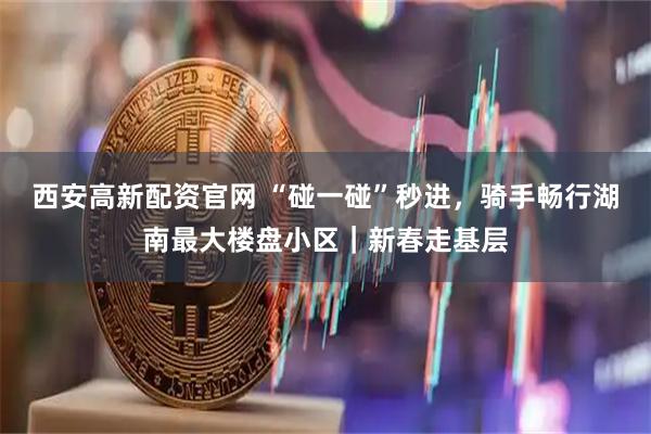 西安高新配资官网 “碰一碰”秒进，骑手畅行湖南最大楼盘小区｜新春走基层