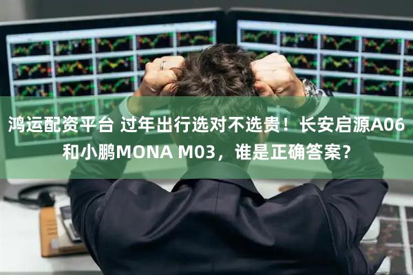 鸿运配资平台 过年出行选对不选贵！长安启源A06和小鹏MONA M03，谁是正确答案？