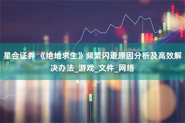 星合证券 《绝地求生》频繁闪退原因分析及高效解决办法_游戏_文件_网络