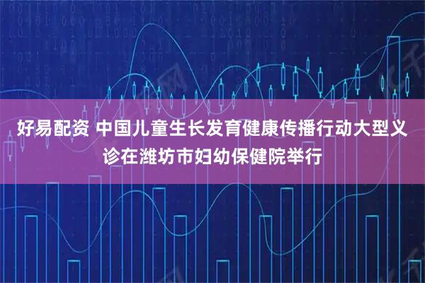 好易配资 中国儿童生长发育健康传播行动大型义诊在潍坊市妇幼保健院举行