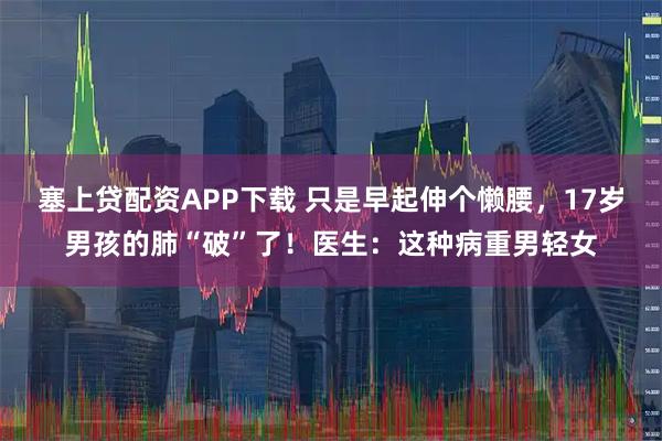 塞上贷配资APP下载 只是早起伸个懒腰，17岁男孩的肺“破”了！医生：这种病重男轻女