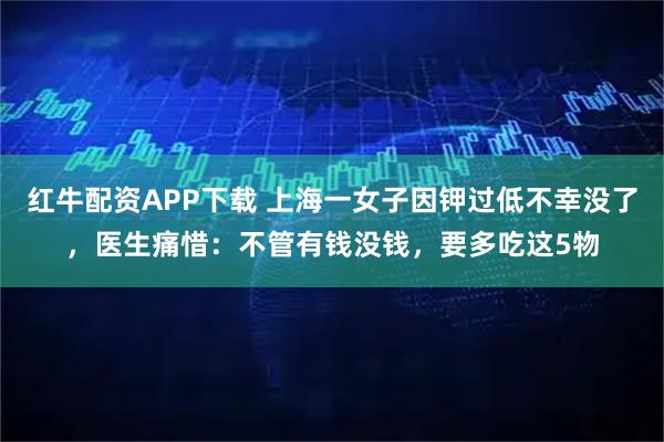 红牛配资APP下载 上海一女子因钾过低不幸没了，医生痛惜：不管有钱没钱，要多吃这5物