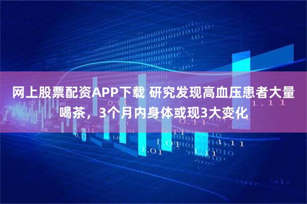网上股票配资APP下载 研究发现高血压患者大量喝茶，3个月内身体或现3大变化