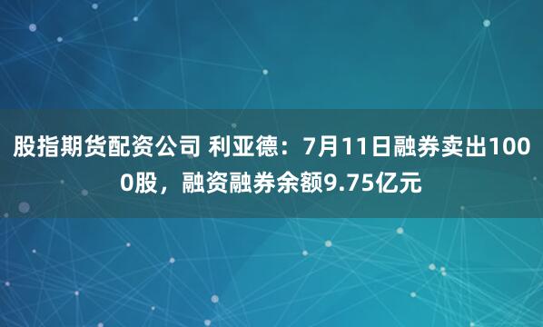 股指期货配资公司 利亚德：7月11日融券卖出1000股，融资融券余额9.75亿元