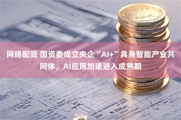 网络配资 国资委成立央企“AI+”具身智能产业共同体，AI应用加速进入成熟期