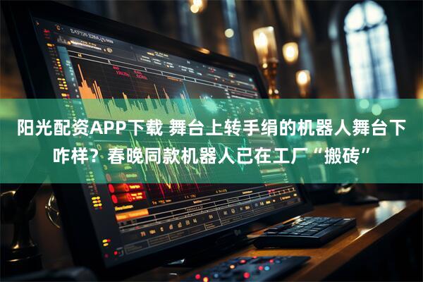 阳光配资APP下载 舞台上转手绢的机器人舞台下咋样？春晚同款机器人已在工厂“搬砖”