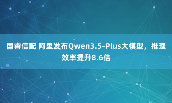 国睿信配 阿里发布Qwen3.5-Plus大模型，推理效率提升8.6倍