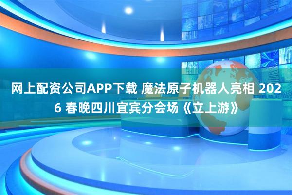 网上配资公司APP下载 魔法原子机器人亮相 2026 春晚四川宜宾分会场《立上游》