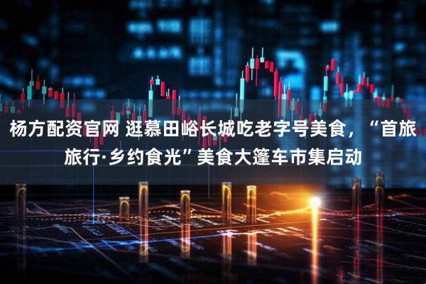 杨方配资官网 逛慕田峪长城吃老字号美食，“首旅旅行·乡约食光”美食大篷车市集启动