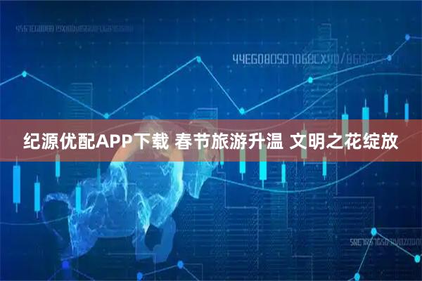 纪源优配APP下载 春节旅游升温 文明之花绽放