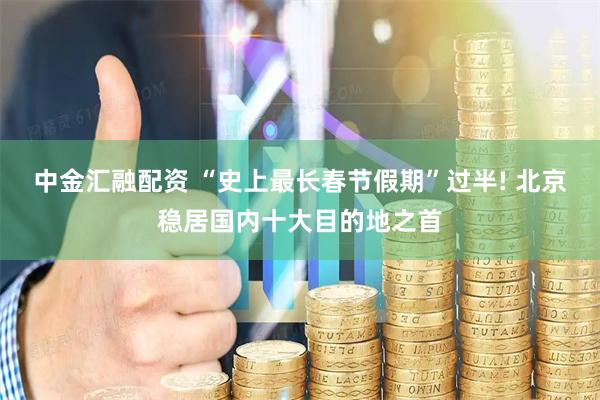 中金汇融配资 “史上最长春节假期”过半! 北京稳居国内十大目的地之首