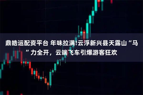 鼎皓运配资平台 年味拉满!云浮新兴县天露山“马”力全开，云端飞车引爆游客狂欢