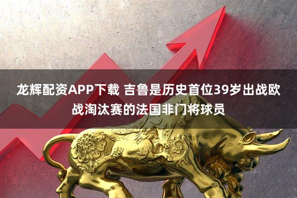 龙辉配资APP下载 吉鲁是历史首位39岁出战欧战淘汰赛的法国非门将球员